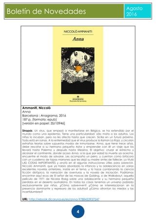 CBoletín de Novedades
Agosto
2016
4
Ammaniti, Niccolò
Anna
Barcelona : Anagrama, 2016
187 p. (formato: epub)
[versión en papel: 3S/10946]
Sinopsis: Un virus, que empezó a manifestarse en Bélgica, se ha extendido por el
mundo como una epidemia. Tiene una particularidad: sólo mata a los adultos. Los
niños lo incuban, pero no les afecta hasta que crecen. Sicilia en un futuro próximo.
Todo está en ruinas. A la enfermedad que el virus produce la llaman La Roja, y circulan
extrañas teorías sobre supuestos modos de inmunizarse. Anna, que tiene trece años,
debe rescatar a su hermano pequeño Astor y emprender con él un viaje que los
llevará hasta Palermo y después hasta Messina. El objetivo: cruzar el estrecho y
alcanzar el continente, donde acaso Anna, a la que por edad la muerte ya acecha,
encuentre el modo de salvarse. Les acompaña un perro, y cuentan como bitácora
con un cuaderno de tapas marrones que les dejó su madre antes de fallecer. Lo tituló
LAS COSAS IMPORTANTES y anotó en él algunas instrucciones útiles para sobrevivir.
Niccolò Ammaniti, que ya había abordado la infancia y la adolescencia en varias
excelentes novelas anteriores, insiste en el tema, y lo hace combinando la ciencia
ficción distópica, la narración de aventuras y la novela de iniciación. Podríamos
encontrar aquí ecos de El señor de las moscas de Golding, o de Walkabout, aquella
película de 1971 de Nicolas Roeg sobre una adolescente y su hermano pequeño
perdidos en el desierto australiano. En todos los casos tenemos un universo poblado
exclusivamente por niños. ¿Cómo sobreviven? ¿Cómo se interrelacionan sin la
presencia dominante y represora de los adultos? ¿Cómo afrontan los miedos y las
incertidumbres?
URL: http://ebook.dicoruna.es/es/anna-9788433937247
 