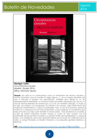 CBoletín de Novedades
Agosto
2016
5
Flamigni, Carlo
Circunstancias casuales
Madrid : Siruela, 2016
200 p. (formato: epub)
Sinopsis: «La vida se va construyendo como un entramado de hechos casuales y
hechos voluntarios, que se suceden sin regla alguna (...), en un molesto desorden del
que a menudo ni siquiera nos percatamos». Annibale Ricci Ribald es un ser
verdaderamente detestable, un anciano notario de familia adinerada que vive en un
nido de víboras atestado de víctimas que, a su vez, son también verdugos. La mujer y
los hijos, las criadas y los empleados, los clientes y los vecinos, todos están llenos de
mediocres resentimientos y culpas inconfesables. Pero un día el funcionario aparece
muerto en su despacho en la costa de Romaña; y poco después, la comadrona que
trajo al mundo a sus hijos corre también la misma suerte... Para esclarecer lo sucedido,
el jefe de policía Macbetto Fusaroli volverá a contar en esta ocasión con la
inestimable ayuda de Primo Casadei y su extraña familia de investigadores: su esposa
Maria, una inmigrante china que aprendió italiano escuchando los culebrones de la
radio; su amigo Proverbio; el simplón Pavolone y las pequeñas gemelas Beatrice y
Berenice.
URL: http://ebook.dicoruna.es/es/circunstancias-casuales-9788416749836
 