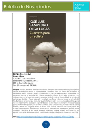 CBoletín de Novedades
Agosto
2016
7
Sampedro, José Luis
Lucas, Olga
Cuarteto para un solista
Barcelona : Debolsillo, 2015
208 p. (formato: epub)
[versión en papel: 3S/5601]
Sinopsis: Novela de ideas o ensayo novelado, alegoría de nuestro tiempo y radiografía
del ser humano en toda su complejidad, Cuarteto para un solista es un audaz y
fascinante relato que no dejará indiferente a nadie. Un viejo profesor, interno en un
sanatorio, recibe la visita de los cuatro elementos -Tierra, Agua, Aire y Fuego-, con
quienes comparte sus preocupaciones sobre el destino de la Humanidad. Se admirará
del abrazo de Aire y Agua, paseará y charlará con Tierra, mientras Fuego le salvará del
frío. Su hija, la enfermera y el doctor que le trata mirarán con recelo esOs delirios, pero
los acontecimientos acabarán superándolos a todos ellos, hondamente impresionados
por su irrefrenable pasión por la vida. Cuarteto para un solista es un viaje a través de la
Historia, desde sus orígenes hasta nuestros días, donde saldrá a relucir el papel de
Europa, la economía de mercado, la sociedad de consumo o el eterno debate entre
progreso, ciencia y fe. En suma, reflexión, aventura interior, lucidez y radicalidad en
estado puro. ¿De dónde venimos? ¿Adónde vamos?¿Nos estamos volviendo LOCOS?
URL: http://ebook.dicoruna.es/es/cuarteto-para-un-solista-9788466336482
 