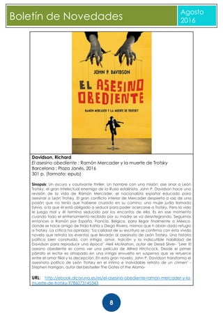 CBoletín de Novedades
Agosto
2016
8
Davidson, Richard
El asesino obediente : Ramón Mercader y la muerte de Trotsky
Barcelona : Plaza Janés, 2016
301 p. (formato: epub)
Sinopsis: Un oscuro y cautivante thriller. Un hombre con una misión: ase sinar a León
Trotsky, el gran intelectual enemigo de la Rusia estalinista. John P. Davidson hace una
revisión de la vida de Ramón Mercader, el nacionalista español educado para
asesinar a León Trotsky. El gran conflicto interior de Mercader despierta a raíz de una
pasión que no tenía que haberse cruzado en su camino: una mujer judía llamada
Sylvia, a la que él está obligado a seducir para poder acercarse a Trotsky. Pero la vida
le juega mal y él termina seducido por los encantos de ella. Es en ese momento
cuando todo el entrenamiento recibido por su madre se va desintegrando. Seguimos
entonces a Ramón por España, Francia, Bélgica, para llegar finalmente a México,
donde se hace amigo de Frida Kahlo y Diego Rivera, mismos que h abían dado refugio
a Trotsky. La crítica ha opinado: "La calidad de su escritura se confirma con esta vívida
novela que retrata los eventos que llevarán al asesinato de León Trotsky. Una historia
política bien construida, con intriga, amor, traición y la indiscutible habilidad de
Davidson para reproducir una época" -Neil McMahon, autor de Dead Silver- "Leer El
asesino obediente es como ver una película de Alfred Hitchcock. Desde el primer
párrafo el lector es atrapado en una intriga envuelta en suspenso que se retuerce
entre el amor filial y la decepción. En esta gran novela, John P. Davidson transforma el
asesinato político de León Trotsky en el íntimo e inolvidable retrato de un crimen" -
Stephen Harrigan, autor del bestseller The Gates of the Alamo-
URL: http://ebook.dicoruna.es/es/el-asesino-obediente-ramon-mercader-y-la-
muerte-de-trotsky-9786073145343
 