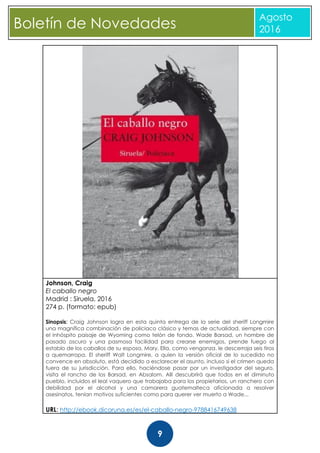 CBoletín de Novedades
Agosto
2016
9
Johnson, Craig
El caballo negro
Madrid : Siruela, 2016
274 p. (formato: epub)
Sinopsis: Craig Johnson logra en esta quinta entrega de la serie del sheriff Longmire
una magnífica combinación de policiaco clásico y temas de actualidad, siempre con
el inhóspito paisaje de Wyoming como telón de fondo. Wade Barsad, un hombre de
pasado oscuro y una pasmosa facilidad para crearse enemigos, prende fuego al
establo de los caballos de su esposa, Mary. Ella, como venganza, le descerraja seis tiros
a quemarropa. El sheriff Walt Longmire, a quien la versión oficial de lo sucedido no
convence en absoluto, está decidido a esclarecer el asunto, incluso si el crimen queda
fuera de su jurisdicción. Para ello, haciéndose pasar por un investigador del seguro,
visita el rancho de los Barsad, en Absalom. Allí descubrirá que todos en el diminuto
pueblo, incluidos el leal vaquero que trabajaba para los propietarios, un ranchero con
debilidad por el alcohol y una camarera guatemalteca aficionada a resolver
asesinatos, tenían motivos suficientes como para querer ver muerto a Wade...
URL: http://ebook.dicoruna.es/es/el-caballo-negro-9788416749638
 