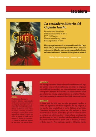 La verdadera historia del
                                            Capitán Garfio
                                                      BLANC

                                            Pierdomenico Baccalario
                                            Publicación: octubre de 2012
                                            PVP: 17,95 euros
                                            Idiomas: castellano y catalán
                                            Edad: a partir de 10 años

                                            Llega por primera vez la verdadera historia del Capi-
                                            tán Garfio, el eterno enemigo de Peter Pan. Conoce los
                                            orígenes, la vida y los secretos mejor guardados de uno
                                            de los malvados más famosos del imaginario infantil.

                                                   Todos los niños nacen... menos uno




                                      EL LIBRO:
                                      Por fin llega a nuestras librerías La verdadera historia del Capi-
                                      tán Garfio. Una novela increíble que nos relata el origen de
                                      este emblemático capitán y nos mostrará que no era tan malo
                                      como parece. El ritmo de la historia y la calidad literaria harán
                                      que esta novela consiga un gran número de adeptos. Una fan-
AUTOR:                                tástica aventura de piratas que te hará disfrutar como nunca.
Pierdomenico Baccalario.
Escritor italiano especializado       SINOPSIS:
en literatura juvenil, periodista y   El 28 de abril de 1829 nace un niño que podría cambiar la
escenógrafo,.Ha cultivado los gé-
                                      suerte de Inglaterra: es el hijo ilegítimo del rey Jorge IV, y
neros de la novela histórica y fan-
tástica, escribiendo varias series    por eso ha sido apartado de la corte. Exiliado a las Indias
de novelas, como Los guardianes       Orientales, siempre lleva encima un reloj antiguo, el único
del tiempo o Ulysses Moore. Ganó      recuerdo de su pasado. James Fry, que así es como se llama,
el premio Il Battello a vapore (El    se embarca con sólo trece años y empieza la carrera de pirata,
Barco de Vapor) en 1998 con la
                                      que lo convertirá en el hombre más buscado del Imperio.
novela La Strada del Guerriero.
La Galera ha publicado algunas        Pasará a la historia como el ‘joven lord’, ‘el descalzo’, ‘el prínci-
de sus séries con mucho éxito.        pe de los mares’… Pero nadie sabe que él es el Capitán Garfio.
 