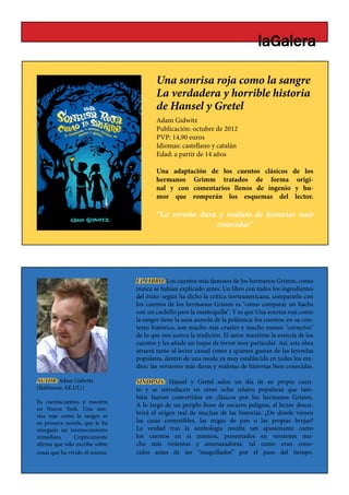 Una sonrisa roja como la sangre
                                        La verdadera y horrible historia
                                                    BLANC
                                        de Hansel y Gretel
                                        Adam Gidwitz
                                        Publicación: octubre de 2012
                                        PVP: 14,90 euros
                                        Idiomas: castellano y catalán
                                        Edad: a partir de 14 años

                                        Una adaptación de los cuentos clásicos de los
                                        hermanos Grimm tratados de forma origi-
                                        nal y con comentarios llenos de ingenio y hu-
                                        mor que romperán los esquemas del lector.

                                        “La versión dura y realista de historias muy
                                                        conocidas”




                                EL LIBRO: Los cuentos más famosos de los hermanos Grimm, como
                                nunca se habían explicado antes. Un libro con todos los ingredientes
                                del éxito: según ha dicho la crítica norteamericana, compararlo con
                                los cuentos de los hermanos Grimm es "como comparar un hacha
                                con un cuchillo para la mantequilla". Y es que Una sonrisa roja como
                                la sangre tiene la sana aureola de la polémica: los cuentos, en su con-
                                texto histórico, son mucho más crueles y mucho menos "correctos"
                                de lo que nos acerca la tradición. El autor mantiene la esencia de los
                                cuentos y les añade un toque de terror muy particular. Así, esta obra
                                atraerá tanto al lector casual como a quienes gustan de las leyendas
                                populares, dentro de una moda ya muy establecida en todos los me-
                                dios: las versiones más duras y realistas de historias bien conocidas.

AUTOR: Adam Gidwitz             SINOPSIS: Hansel y Gretel salen un día de su propio cuen-
(Baltimore, EE.UU.)             to y se introducen en otros ocho relatos populares que tam-
                                bién fueron convertidos en clásicos por los hermanos Grimm.
Es cuentacuentos y maestro
                                A lo largo de un periplo lleno de oscuros peligros, el lector descu-
en Nueva York. Una son-
risa roja como la sangre es
                                brirá el origen real de muchas de las historias. ¿De dónde vienen
su primera novela, que le ha    las casas comestibles, las migas de pan o las propias brujas?
otorgado un reconocimiento      La verdad tras la simbología resulta tan apasionante como
inmediato.     Crípticamente    los cuentos en sí mismos, presentados en versiones mu-
afirma que sólo escribe sobre   cho más violentas y amenazadoras, tal como eran cono-
cosas que ha vivido él mismo.   cidos antes de ser “maquillados” por el paso del tiempo.
 