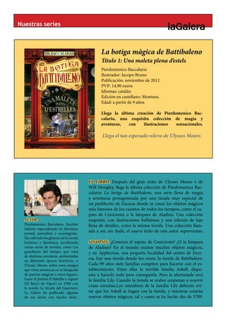 Nuestras series



                                                La botiga màgica de Battibaleno
                                                Título 1: Una maleta plena d’estels
                                                               BLANC
                                                Pierdomenico Baccalario
                                                Ilustrador: Iacopo Bruno
                                                Publicación: noviembre de 2012
                                                PVP: 14,90 euros
                                                Idiomas: catalán
                                                Edición en castellano: Montena.
                                                Edad: a partir de 9 años

                                                Llega la última creación de Pierdomenico Bac-
                                                calario, una exquisita colección de magia y
                                                aventuras,   con   ilustraciones  sensacionales.

                                                 Llega el tan esperado relevo de Ulysses Moore.




                                          EL LIBRO: Después del gran éxito de Ulysses Moore y de
                                          Will Moogley, llega la última colección de Pierdomenico Bac-
                                          calario: La botiga de Battibaleno, una serie llena de magia
                                          y aventuras protagonizada por una tienda muy especial de
                                          un pueblecito de Escocia donde se crean los objetos mágicos
                                          más famosos de los cuentos de todos los tiempos, como el za-
                                          pato de Cenicienta o la lámpara de Aladino. Una colección
  AUTOR:                                  exquisita, con ilustraciones bellísimas y una edición de lujo
  Pierdomenico Baccalario. Escritor       llena de detalles, como la misma tienda. Una colección llam-
  italiano especializado en literatura
  juvenil, periodista y escenógrafo,.
                                          ada a ser, sin duda, el nuevo éxito de este autor superventas.
  Ha cultivado los géneros de la novela
  histórica y fantástica, escribiendo     SINOPSIS: ¿Conoces el zapato de Cenicienta? ¿O la lámpara
  varias series de novelas, como Los      de Aladino? En el mundo existen muchos objetos mágicos,
  guardianes del tiempo, que trata        y en Applecross, una pequeña localidad del centro de Esco-
  de distintas aventuras ambientadas
  en diferentes épocas históricas, o
                                          cia, hay una tienda donde los crean: la tienda de Battibaleno.
  Ulysses Moore, sobre unos amigos        Cada 99 años siete familias compiten para hacerse con el es-
  que viven aventuras en la búsqueda      tablecimiento. Entre ellas la terrible familia Askell, dispu-
  de puertas mágicas a otros lugares.     esta a hacerlo todo para conseguirla. Pero la afortunada será
  Ganó el premio Il Battello a vapore     la familia Lily. Cuando la tienda se reabre empiezan a ocurrir
  (El Barco de Vapor) en 1998 con
  la novela La Strada del Guerriero.
                                          cosas extrañas.Los miembros de la familia Lily deberán evi-
  La Galera ha publicado algunas          tar que los Askell se hagan con la tienda, y mientras crearán
  de sus séries con mucho éxito..         nuevos objetos mágicos, tal y como se ha hecho des de 1789.
 