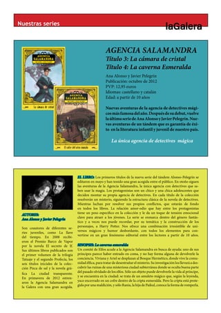 Nuestras series



                                                           AGENCIA SALAMANDRA
                                                           Título 3: La cámara de cristal
                                                                        BLANC
                                                           Título 4: La caverna Esmeralda
                                                           Ana Alonso y Javier Pelegrín
                                                           Publicación: octubre de 2012
                                                           PVP: 12,95 euros
                                                           Idiomas: castellano y catalán
                                                           Edad: a partir de 10 años

                                                           Nuevas aventuras de la agencia de detectives mági-
                                                           cos más famosa del año. Después de su debut, vuelve
                                                           la última serie de Ana Alonso y Javier Pelegrín. Nue-
                                                           vas aventuras de un tándem que es garantía de éxi-
                                                           to en la literatura infantil y juvenil de nuestro país.

                                                               La única agencia de detectives mágica




                                       EL LIBRO: Los primeros títulos de la nueva serie del tándem Alonso-Pelegrín se
                                       editaron en mayo y han tenido una gran acogida entre el público. En otoño siguen
                                       las aventuras de la Agencia Salamandra, la única agencia con detectives que sa-
                                       ben usar la magia. Los protagonistas son un chico y una chica adolescentes que
                                       deciden montar su propia agencia de detectives. En cada título de la colección
                                       resolverán un misterio, siguiendo la estructura clásica de la novela de detectives.
                                       Mientras luchan por resolver sus propios conflictos, que estarán de fondo
                                       en todos los libros. La relación amor-odio que hay entre los protagonistas
                                       tiene un peso específico en la colección y le da un toque de tensión emocional
 AUTORES:
                                       clave para atraer a los jóvenes. La serie se enmarca dentro del género fantás-
 Ana Alonso y Javier Pelegrín
                                       tico y a veces nos puede recordar, por su temática y la construcción de los
                                       personajes, a Harry Potter. Nos ofrece una combinación irresistible de uni-
 Son coautores de diferentes se-
                                       versos mágicos y humor desbordante, con todos los elementos para con-
 ries juveniles, como La llave
                                       vertirse en un gran fenómeno editorial entre los lectores a partir de 10 años.
 del tiempo. En 2008 recibi-
 eron el Premio Barco de Vapor
 por la novela El secreto de If.       SINOPSIS: La caverna esmeralda
 Sus últimos libros publicados son     Un comité de Elfos acude a la Agencia Salamandra en busca de ayuda: uno de sus
 el primer volumen de la trilogía      príncipes parece haber entrado en coma, y no hay forma alguna de devolverle la
 Tatuaje y el segundo Profecía, los    conciencia. Viviana y Ariel se desplazan al Bosque Hermético, donde vive la comu-
 seis títulos iniciales de la colec-   nidad élfica, para tratar de desentrañar el misterio. Su investigación los llevará a des-
 ción Pizca de sal y la novela grá-    cubrir las ruinas de una misteriosa ciudad subterránea donde se oculta buena parte
                                       del pasado olvidado de los elfos. Sólo un objeto puede devolverle la vida al príncipe,
 fica La ciudad transparente.
                                       y se encuentra en la ciudad: se trata de un amuleto mágico que, según la leyenda,
 En primavera de 2012 estren-
                                       yace encerrado en un cofre dentro de la cripta esmeralda. Pero la cripta está prote-
 aron la Agencia Salamandra en
                                       gida por una maldición, y sólo Rania, la hija de Paikul, conoce la forma de romperla.
 la Galera con una gran acogida.
 