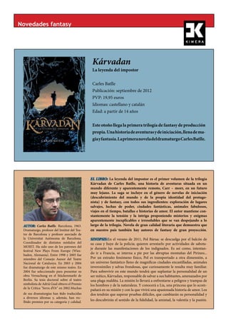 Novedades fantasy




                                                Kárvadan
                                                La leyenda del impostor
                                              «Los guerreros más jóvenes recordaban
                                              vagamente, de pequeños, el momento en
                                              que Zoltan había presagiado que la llega-
                                              da de Sigurn no se haría esperar mucho
                                              más tiempo. Lo había anunciado en el in-
                                                Carles Batlle
                                              terior del tempo, un día de Gun-bar, como
                                              aquél... La alegría había sido desbordante
                                              —todo el mundo sabía que las prediccio-
                                                Publicación: septiembre de 2012
                                              nes de Zoltan eran infalibles—, se había
                                              organizado una gran fiesta que duró más
                                              de siete días: ¡conocerían a Sigurn!, ¡el
                                                PVP: 19,95 euros
                                              forastero de la profecía!, ¡el mítico Kár-
                                              vadan que vendría de allende los mares y
                                              les liberaría de la antigua condena...! ¡Y
                                                Idiomas: castellano y catalán
                                              las mujeres podrían parir sin pesadumbre!
                                              ¡Sin enfermar! ¡Sin morir! ¡Y nuestra raza


                                                Edad: a partir de 14 años
                                              podría sobrevivir!
                                                »Pero pasaban los años y Sigurn no apa-
                                              recía. Las músicas y las danzas cesaron... Y
                                              en breve nos resignamos a la espera... No
                                              había ningún indicio de que el Kárvadan se
                                              hubiera decidido finalmente a visitarnos.

                                                Este otoño llega la primera trilogía de fantasy de producción
                                              ¿Y por qué tendría que haberlo hecho pre-
                                              cisamente ahora que yo lo necesitaba...?
                                              Sí, en el fondo yo pensaba como mi padre:

                                                propia. Una historia de aventuras y de iniciación, llena de ma-
                                              Zoltan se había equivocado. O peor, nos
                                              había engañado...»



                                                gia y fantasía. La primera novela del dramaturgo Carles Batlle.
                                                                 ***




                                              EL LIBRO: La leyenda del impostor es el primer volumen de la trilogía
                                              Kárvadan de Carles Batlle, una historia de aventuras situada en un
                                              mundo diferente y aparentemente remoto, Carr – morr, en un futuro
                                              muy lejano. La saga se incluye en el género de novelas de iniciación
                                              (descubrimiento del mundo y de la propia identidad del protago-
                                              nista) y de fantasy, con todos sus ingredientes: exploración de lugares
                                              salvajes, luchas de poder, ciudades fantásticas, animales fabulosos,
                                              viajes en el tiempo, batallas e historias de amor. El autor mantiene con-
                                              stantemente la tensión y la intriga proponiendo misterios y enigmas
                                              aparentemente inexplicables e irresolubles que se van despejando a lo
 AUTOR: Carles Batlle. Barcelona, 1963.       largo de la trilogía. Novela de gran calidad literaria que demuestra que
 Dramaturgo, profesor del Institut del Tea-   en nuestro país también hay autores de fantasy de gran proyección.
 tre de Barcelona y profesor asociado de
 la Universitat Autònoma de Barcelona.        SINOPSIS:En el verano de 2011, Pol Bársac se descuelga por el balcón de
 Coordinador de distintos módulos del         su casa y huye de la policía; quieren arrestarlo por actividades de sabota-
 MOIET. Ha sido uno de los patrones del
                                              je durante las manifestaciones de los indignados. Es así como, intentan-
 festival New Plays From Europe (Wies-
 baden, Alemania). Entre 1998 y 2005 fue
                                              do ir a Francia, se interna a pie por las abruptas montañas del Pirineo...
 miembro del Consejo Asesor del Teatre        Por un extraño fenómeno físico, Pol es transportado a otra dimensión, a
 Nacional de Catalunya. En 2003 y 2004        un universo fantástico lleno de magníficas ciudades encastilladas, animales
 fue dramaturgo de este mismo teatro. En      inverosímiles y selvas frondosas, que curiosamente le resulta muy familiar.
 2004 fue seleccionado para presentar su      Para sobrevivir en este mundo tendrá que suplantar la personalidad de un
 obra Versuchung en el Stückenmarkt de        ser mítico, Kárvadan, responsable de salvar a sus habitantes, amenazados por
 Berlín. Su tesis doctoral sobre el teatro    una plaga maldita. La misión lo llevará a enfrentarse a peligros y trampas de
 simbolista de Adrià Gual obtuvo el Premio    los hombres y de la naturaleza. Y conocerá a Lia, una princesa que lo acom-
 de la Crítica "Serra d’Or" en 2002.Muchas
                                              pañará en su misión y con la que vivirá una apasionada historia de amor. Los
 de sus dramaturgías han sido traducidas      dos tendrán que superar pruebas difíciles, que cambiarán su personalidad y
 a diversos idiomas y, además, han rec-
 Ibido premios por su categoría y calidad.
                                              les descubrirán el sentido de la fidelidad, la amistad, la valentía y la pasión.
 