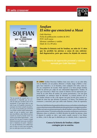 El sello crossover




                                                  Soufian
                                                  El niño que emocionó a Messi
                                                  Gabi Martínez
                                                  Fecha de publicación: octubre de 2012
                                                  PVP: 16,95 euros
                                                  Idiomas: castellano y catalán
                                                  Edad: de 12 a 99 años

                                                  Descubre la historia real de Soufian, un niño de 11 años
                                                  que ha perdido las piernas a causa de una enferme-
                                                  dad degenerativa, pero que nunca ha dejado de sonreír.


                                                     Una historia de superación personal y valentía
                                                              narrada por Gabi Martínez




                                             EL LIBRO: Soufian Bouvinza Dabbou tiene once años y es un niño feliz;
                                             vive en Manlleu con sus padres, Mimoun y Ouafae. Juega a fútbol y a bás-
                                             quet, hace natación y va en bicicleta, como cualquier otro niño, como to-
                                             dos sus compañeros de escuela. Nada especial si no fuera porque Soufian
                                             perdió las piernas por culpa de una enfermedad degenerativa. Soufian. El
                                             niño que emocionó a Messi nos cuenta la historia real de superación per-
                                             sonal de un niño lleno de sueños, de sonrisa permanente y con una gran
                                             personalidad, un auténtico imán de felicidad. La actitud positiva con la
 “No me acuerdo de cuando nací y evi-        que Soufian afronta su día a día supone una gran lección para nuestra so-
 dentemente es imposible que me acu-         ciedad de cómo hay que afrontar el presente y el futuro. Una historia que
 erde de nada que sucediera antes de mi      conmueve y emociona, pero que sobre todo ilusiona y llena de esperanza.
 nacimiento. Lo que quiero decir, es que
 todo lo que sé de aquellos momentos, lo     El escritor Gabi Martínez ha pasado los últimos meses con Soufian y su familia para
 sé porque me lo han contado mis padres.     conocer de primera mano el día a día de este niño que lucha por conseguir sus sueños.
 Se ve que en las pruebas que le hicieron    El libro nos narra en primera persona la vida de Soufian, como si fuera él mismo
 a mi madre cuando estaba embarazada,
                                             quien nos la contara. Viviremos su día a día, sus sueños, sus ilusiones, sus temores.
 nadie vió que yo pudiera tener algún
 tipo de problema. ¿Qué debieron pensar      Sabremos cómo se enfrentó a la difícil decisión de perder las piernas, cómo
 cuando me vieron? ¿Cuando vieron mis        el deporte le cambió su vida y qué sintió cuando conoció a Leo Messi,
 manos con los dedos enganchados… y mis      su ídolo, y éste le dijo que le admiraba por su valentía, lucha y superación.
 piernas? No creo que ni mamá, ni papá
 hubieran pensado nunca que yo pudiera
 tener el síndrome de Laurin –Sandrow.                       Conoce la historia de Soufian y déjate
 Yo, esto del Síndrome lo he sabido hace
 poco. Si claro, ya veía lo que me pasaba,
                                                                  contagiar por su sonrisa.
 pero no sabía que tuviera un nombre... “
 