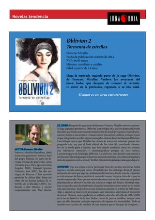 Novelas tendencia




                                                   Øbliviøn 2
                                                   Tormenta de estrellas
                                                   Francesc Miralles
                                                   Fecha de publicación: octubre de 2012
                                                   PVP: 16,95 euros
                                                   Idiomas: castellano y catalán
                                                   Edad: a partir de 14 años

                                                   Llega la esperada segunda parte de la saga Øbliviøn,
                                                   de Francesc Miralles. Vuelven las aventuras del
                                                   joven Sasha, que después de conocer el verdade-
                                                   ro amor en la península, regresará a su isla natal.

                                                                El amor es un virus extraterrestre




                                          EL LIBRO: Después del gran éxito de Retrum, Francesc Miralles estrenó una nue-
                                          va saga la pasada primavera, Øbliviøn, una trilogía en la que un grupo de jóvenes
                                          descubre que existe una realidad extraterrestre de donde provenimos todos los hu-
                                          manos y donde se encuentra el verdadero amor y la auténtica belleza. Un lugar lejano
                                          al que sólo pueden acceder algunos escogidos a través de un bar llamado Øbliviøn.
                                          Una trilogía con la que Miralles ha creado de nuevo un universo propio, im-
                                          pregnado este vez por el look sideral de los años 80, mezclando elemen-
                                          tos de la moda glam y hipster, que han creado tendencia entre los jóvenes,
 AUTOR:Francesc Miralles                  con referencias musicales y cinematográficas propias de esta estética.
 Francesc Miralles (Barcelona, 1968)      La primera parte de la trilogía, Øbliviøn. Un cielo tras otro, ha sido una autentica
 es escritor, guionista y músico, líder   revolución en la red, igual que lo fue en su momento Retrum, con cientos de reseñas y
 del grupo Nikosia. Es autor de di-       miles de seguidores en Facebook y Twitter. Este otoño llega la esperada segunda parte.
 versas novelas de gran éxito, como
 Un haiku para Alicia (premio Gran
 Angular 2002), Interrail (premio         SINOPSIS: Tras una estancia en la península llena de extrañas aventuras, Sasha
 Columna Jove 2007), las dos en-          regresa a su isla natal para cursar el bachillerato. Sin embargo, desde el primer
 tregas de Retrum y Los mundos            momento advierte que algo ha cambiado en la Graciosa, donde trata de reprender
 perdidos de Alison Blix. Entre sus       su vida después de haber perdido el rastro de Ivonne, la única chica de la que ha
 obras de no ficción destaca El la-       estado enamorado. Nota que sus vecinos le miran con recelo, mientras sus padres
 berinto de la felicidad (2007), tra-     disponen de un alto nivel de vida sin aclarar el origen del dinero. Mientras emp-
 ducido a diez idiomas y escrito          ieza a sospechar que el experimento al que fue sometido un mes antes no ha hecho
 conjuntamente con Àlex Rovira.           más que empezar, Sasha detecta una presencia extraña en el islote de 600 almas.
                                          Algo o alguien se mueve por los paisajes casi marcianos esperando el momento
                                          de actuar. Durante una expedición en solitario, descubre el brillo de ØBLIVIØN
                                          en el norte desértico de la isla. Sasha cruzará la puerta metálica, aunque sabe
                                          que con ello dinamita cualquier esperanza de regreso a la normalidad. Todo su
                                          mundo está a punto de cambiar de una manera que es incapaz de imaginar…
 