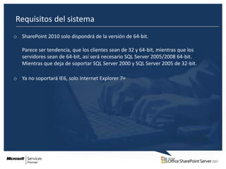 Requisitos del sistema
o SharePoint 2010 solo dispondrá de la versión de 64-bit.

   Parece ser tendencia, que los clientes sean de 32 y 64-bit, mientras que los
   servidores sean de 64-bit, así será necesario SQL Server 2005/2008 64-bit.
   Mientras que deja de soportar SQL Server 2000 y SQL Server 2005 de 32-bit.

o Ya no soportará IE6, solo Internet Explorer 7+
 