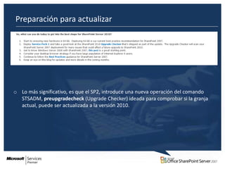 Preparación para actualizar
o




o Lo más significativo, es que el SP2, introduce una nueva operación del comando
  STSADM, preupgradecheck (Upgrade Checker) ideada para comprobar si la granja
  actual, puede ser actualizada a la versión 2010.
 