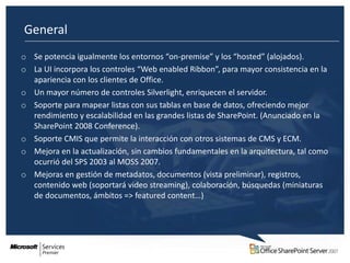 General
o Se potencia igualmente los entornos “on-premise” y los “hosted” (alojados).
o La UI incorpora los controles “Web enabled Ribbon”, para mayor consistencia en la
  apariencia con los clientes de Office.
o Un mayor número de controles Silverlight, enriquecen el servidor.
o Soporte para mapear listas con sus tablas en base de datos, ofreciendo mejor
  rendimiento y escalabilidad en las grandes listas de SharePoint. (Anunciado en la
  SharePoint 2008 Conference).
o Soporte CMIS que permite la interacción con otros sistemas de CMS y ECM.
o Mejora en la actualización, sin cambios fundamentales en la arquitectura, tal como
  ocurrió del SPS 2003 al MOSS 2007.
o Mejoras en gestión de metadatos, documentos (vista preliminar), registros,
  contenido web (soportará video streaming), colaboración, búsquedas (miniaturas
  de documentos, ámbitos => featured content…)
 