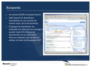 Búsqueda
o Se incluirá OOTB la Faceted Search.
o FAST Search for SharePoint.
  Consistente en una versión de
  menor coste, de la herramienta.
o El equipo de SharePoint, ha
  enfocado sus esfuerzos en conseguir
  escalar hasta 50 millones de
  documentos en un solo índice.
  Pero en cualquier caso, la idea es
  utilizar el motor de búsqueda FAST.
 