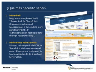¿Qué más necesito saber?
o PowerShell
  blogs.msdn.com/PowerShell/
  “ Power Shell for SharePoint-
  Governance, Admin and
  Management, is the cmdline story
  para SharePoint 14”
  “Administration of hosting is done
  through PowerShell only”.

o Performance Point Services
  Primero se incorporó a la ECAL de
  SharePoint, sin incremento en el
  coste. Ahora pasa a enriquecer la
  funcionalidad de BI de SharePoint
  Server 2010.
 