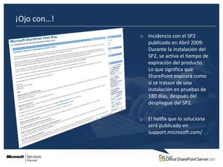 ¡Ojo con…!
             o Incidencia con el SP2
               publicado en Abril 2009:
               Durante la instalación del
               SP2, se activa el tiempo de
               expiración del producto.
               Lo que significa que
               SharePoint expirará como
               si se tratase de una
               instalación en pruebas de
               180 días, después del
               despliegue del SP2.

             o El hotfix que lo soluciona
               será publicado en
               support.microsoft.com/
 
