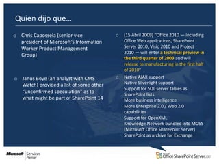 Quien dijo que…
o Chris Capossela (senior vice           o   (15 Abril 2009) “Office 2010 — including
  president of Microsoft’s Information       Office Web applications, SharePoint
  Worker Product Management                  Server 2010, Visio 2010 and Project
                                             2010 — will enter a technical preview in
  Group)
                                             the third quarter of 2009 and will
                                             release to manufacturing in the first half
                                             of 2010”
o Janus Boye (an analyst with CMS        o   Native AJAX support
  Watch) provided a list of some other       Native Silverlight support
                                             Support for SQL server tables as
  “unconfirmed speculation” as to
                                             SharePoint lists
  what might be part of SharePoint 14        More business intelligence
                                             More Enterprise 2.0 / Web 2.0
                                             capabilities
                                             Support for OpenXML
                                             Knowledge Network bundled into MOSS
                                             (Microsoft Office SharePoint Server)
                                             SharePoint as archive for Exchange
 