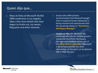 Quien dijo que…
o Mary-Jo Foley at Microsoft TechEd    o   Groove (the offline/online
  2009 conference in Los Angeles,          synchronization tool Microsoft bought
  takes a few more details that have       when it acquired Groove Networks) is
                                           being renamed and repositioned with
  begun to trickle out, via tweets,
                                           the upcoming release as “SharePoint
  blog posts and other channels.           Workspace Manager”

                                           Update on May 13: Microsoft has
                                           confirmed officially the renaming and is
                                           saying that SharePoint Workspace
                                           Manager and OneNote will be part of
                                           the Office 2010 ProPlus SKU. (Microsoft
                                           is declining to provide any other
                                           information, at this point, on its planned
                                           Office 2010 line-up.)
 