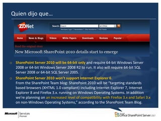 Quien dijo que…




o SharePoint Server 2010 will be 64-bit only and require 64-bit Windows Server
  2008 or 64-bit Windows Server 2008 R2 to run. It also will require 64-bit SQL
  Server 2008 or 64-bit SQL Server 2005.
o SharePoint Server 2010 won’t support Internet Explorer 6.
  From the SharePoint Team blog: SharePoint 2010 will be “targeting standards
  based browsers (XHTML 1.0 compliant) including Internet Explorer 7, Internet
  Explorer 8 and Firefox 3.x. running on Windows Operating Systems. In addition
  we’re planning on an increased level of compatibility with Firefox 3.x and Safari 3.x
  on non-Windows Operating Systems,” according to the SharePoint Team Blog.
 