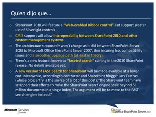 Quien dijo que…
o SharePoint 2010 will feature a “Web-enabled Ribbon control” and support greater
  use of Silverlight controls
o CMIS support will allow interoperability between SharePoint 2010 and other
  content management systems
o The architecture supposedly won’t change as it did between SharePoint Server
  2003 to Microsoft Office SharePoint Server 2007, thus insuring less compatibility
  issues and a smoother upgrade path (at least in theory)
o There’s a new feature, known as “faceted search” coming in the 2010 SharePoint
  release. No details available yet.
o A new version of FAST Search for SharePoint will be made available at a lower
  cost. Meanwhile, according to contractor and SharePoint blogger Lars Fastrup
  (whose blog entry is the source of a lot of this post), “the SharePoint team have
  scrapped their efforts to make the SharePoint search engine scale beyond 50
  million documents in a single index. The argument will be to move to the FAST
  search engine instead.”
 