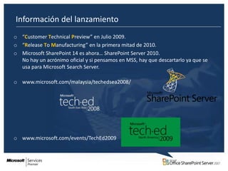 Información del lanzamiento
o “Customer Technical Preview” en Julio 2009.
o “Release To Manufacturing” en la primera mitad de 2010.
o Microsoft SharePoint 14 es ahora… SharePoint Server 2010.
  No hay un acrónimo oficial y si pensamos en MSS, hay que descartarlo ya que se
  usa para Microsoft Search Server.

o www.microsoft.com/malaysia/techedsea2008/




o www.microsoft.com/events/TechEd2009
 