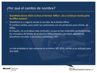 ¿Por qué el cambio de nombre?
o SharePoint Server 2010 no lleva el término ‘Office’. ¿Va a continuar siendo parte
  de Office System?
o SharePoint es y seguirá siendo el servidor de la familia Office.
  El nombre cambia, para evitar las confusiones con los productos para cliente, de
  Office.
  En España, no se produce ésta confusión, ya que se han entendido perfectamente,
  los conceptos de familia de productos Office (cliente y servidor), plataforma
  SharePoint (servidor y servicios) y tecnología .NET



   Lo más probable es que volvamos al acrónimo SPS 2010, similar al ya utilizado para
   SPS 2003.
 