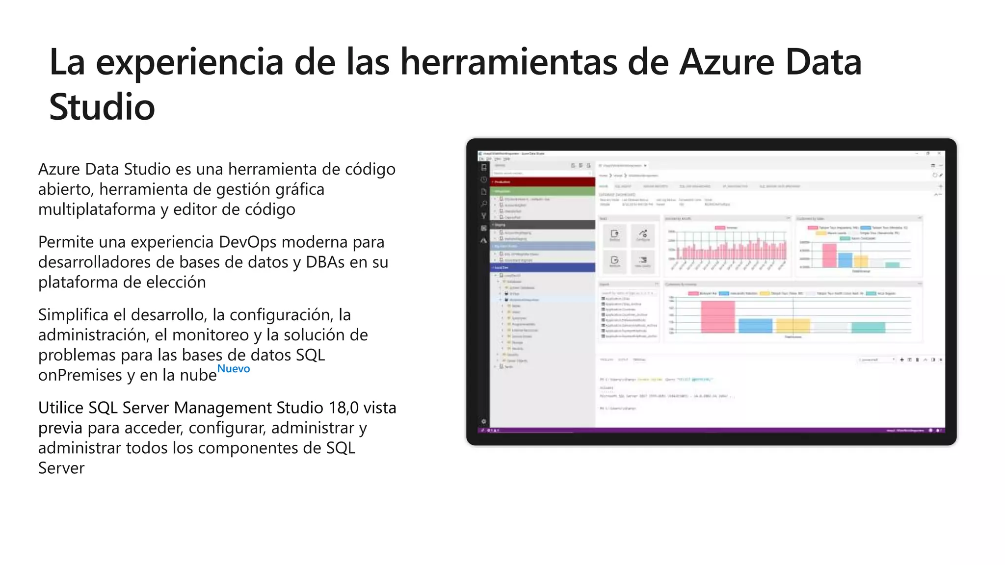 Azure Data Studio es una herramienta de código
abierto, herramienta de gestión gráfica
multiplataforma y editor de código
Permite una experiencia DevOps moderna para
desarrolladores de bases de datos y DBAs en su
plataforma de elección
Simplifica el desarrollo, la configuración, la
administración, el monitoreo y la solución de
problemas para las bases de datos SQL
onPremises y en la nube
Nuevo
Utilice SQL Server Management Studio 18,0 vista
previa para acceder, configurar, administrar y
administrar todos los componentes de SQL
Server
 