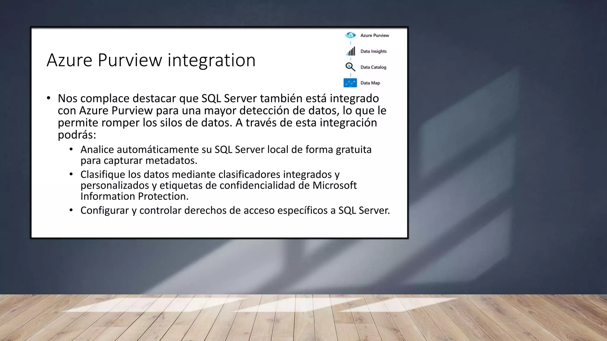 Azure Purview integration
• Nos complace destacar que SQL Server también está integrado
con Azure Purview para una mayor detección de datos, lo que le
permite romper los silos de datos. A través de esta integración
podrás:
• Analice automáticamente su SQL Server local de forma gratuita
para capturar metadatos.
• Clasifique los datos mediante clasificadores integrados y
personalizados y etiquetas de confidencialidad de Microsoft
Information Protection.
• Configurar y controlar derechos de acceso específicos a SQL Server.
 