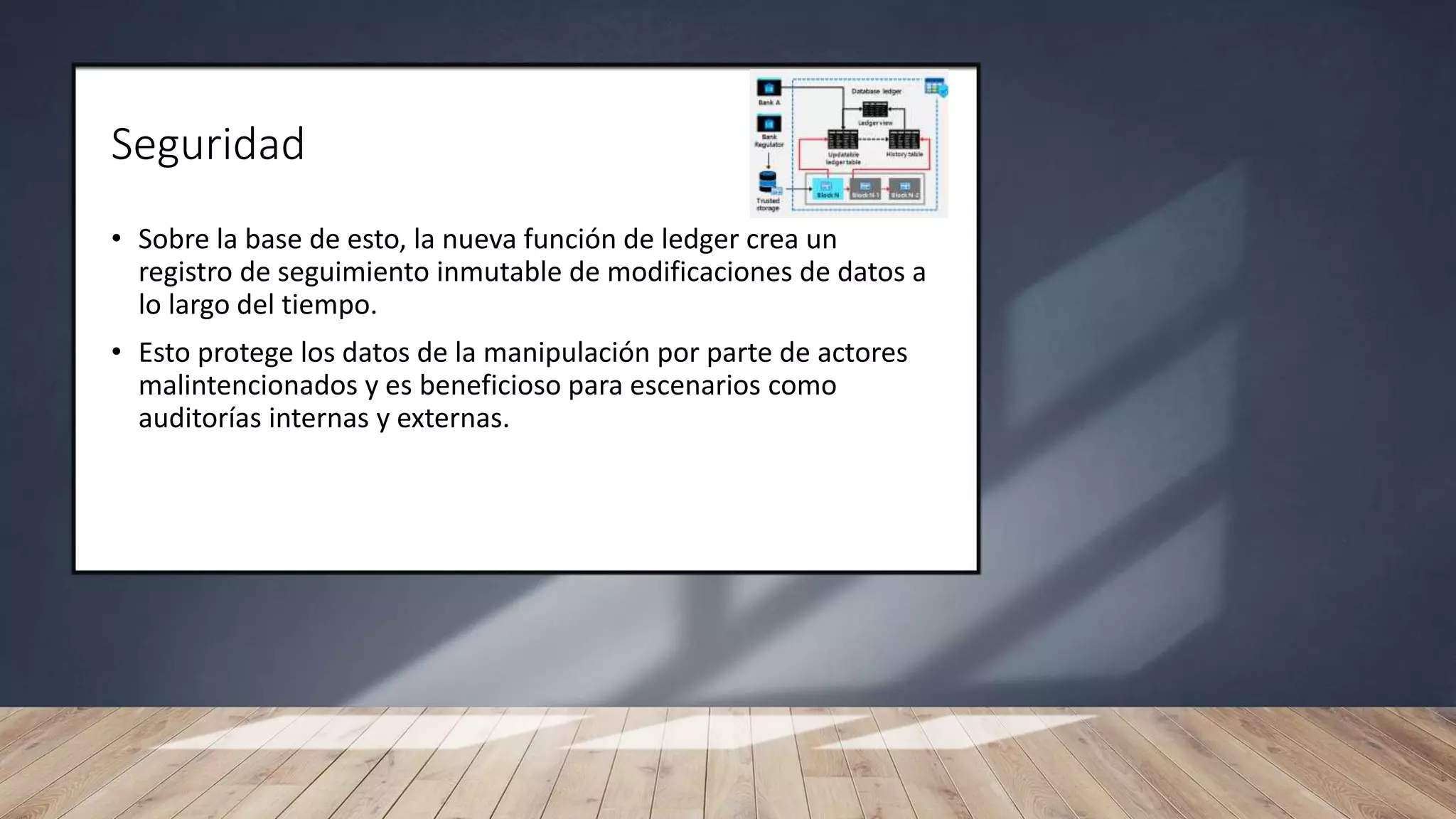 Seguridad
• Sobre la base de esto, la nueva función de ledger crea un
registro de seguimiento inmutable de modificaciones de datos a
lo largo del tiempo.
• Esto protege los datos de la manipulación por parte de actores
malintencionados y es beneficioso para escenarios como
auditorías internas y externas.
 