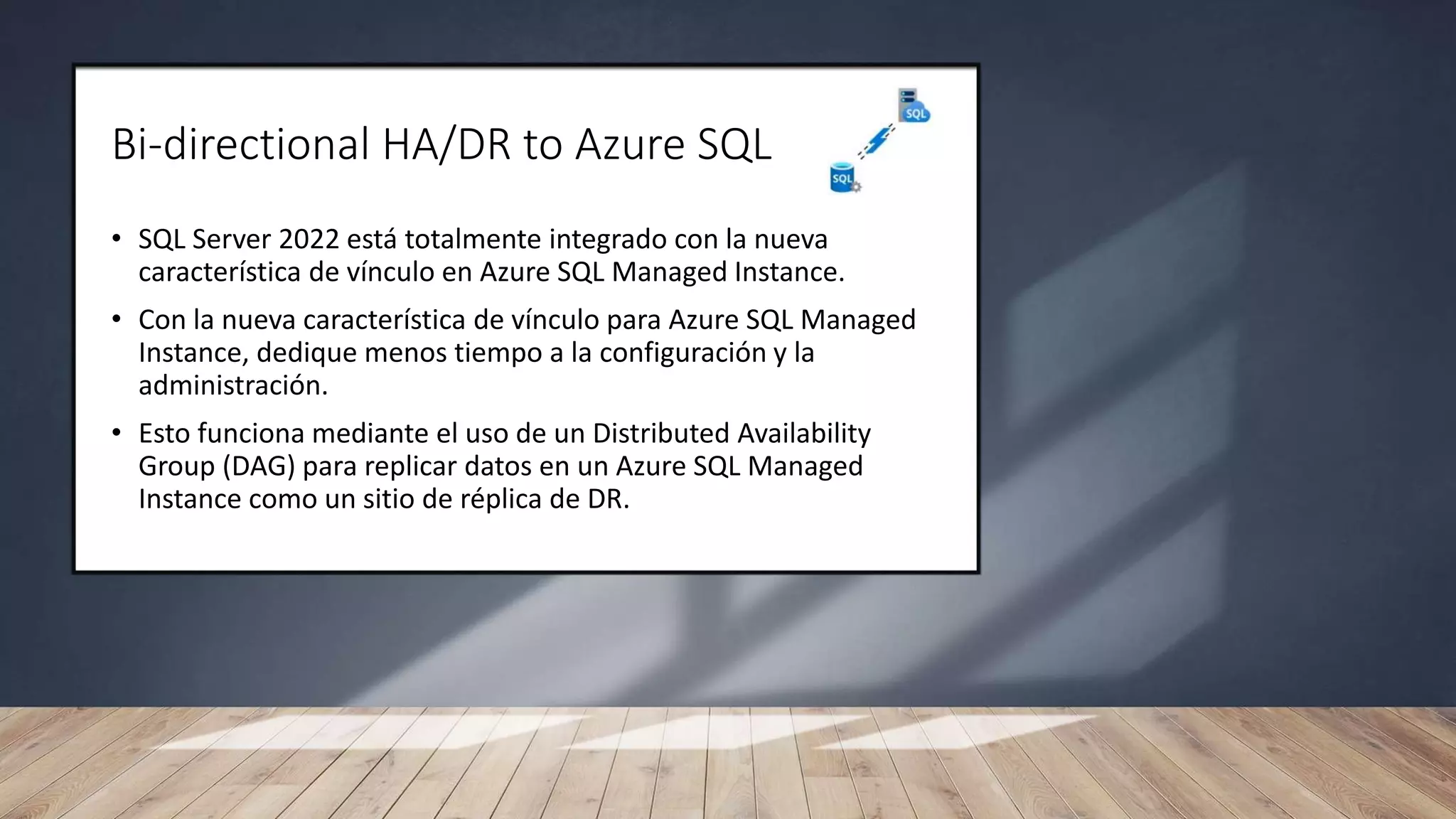 Bi-directional HA/DR to Azure SQL
• SQL Server 2022 está totalmente integrado con la nueva
característica de vínculo en Azure SQL Managed Instance.
• Con la nueva característica de vínculo para Azure SQL Managed
Instance, dedique menos tiempo a la configuración y la
administración.
• Esto funciona mediante el uso de un Distributed Availability
Group (DAG) para replicar datos en un Azure SQL Managed
Instance como un sitio de réplica de DR.
 
