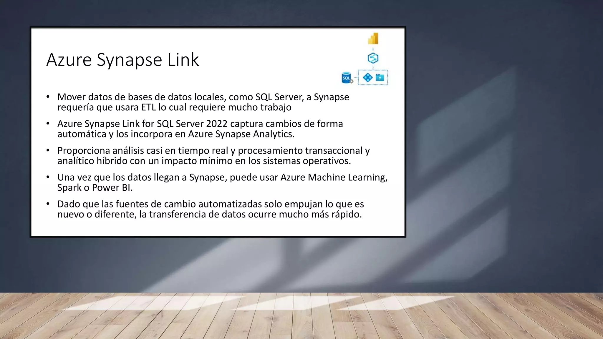 Azure Synapse Link
• Mover datos de bases de datos locales, como SQL Server, a Synapse
requería que usara ETL lo cual requiere mucho trabajo
• Azure Synapse Link for SQL Server 2022 captura cambios de forma
automática y los incorpora en Azure Synapse Analytics.
• Proporciona análisis casi en tiempo real y procesamiento transaccional y
analítico híbrido con un impacto mínimo en los sistemas operativos.
• Una vez que los datos llegan a Synapse, puede usar Azure Machine Learning,
Spark o Power BI.
• Dado que las fuentes de cambio automatizadas solo empujan lo que es
nuevo o diferente, la transferencia de datos ocurre mucho más rápido.
 