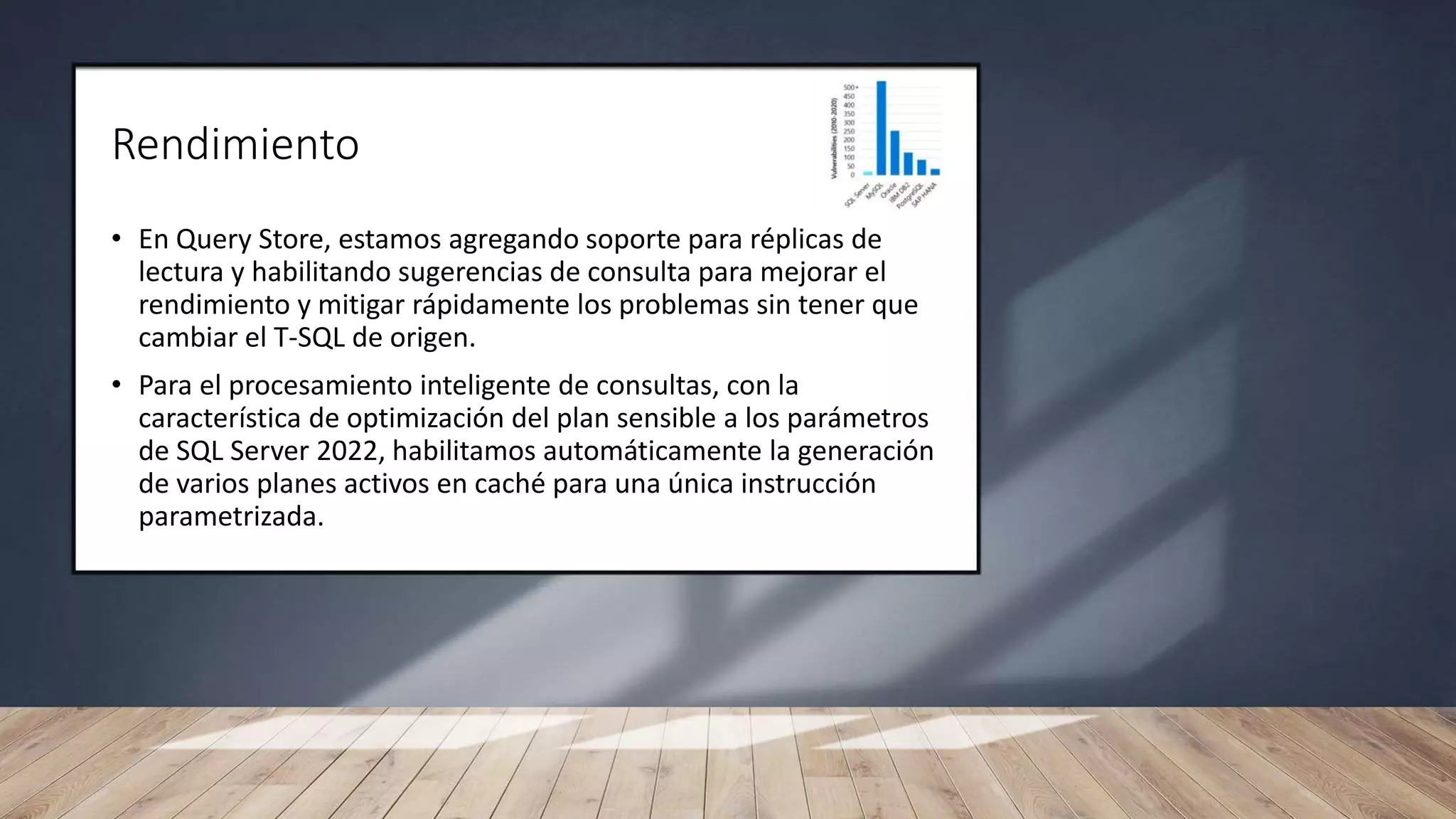 Rendimiento
• En Query Store, estamos agregando soporte para réplicas de
lectura y habilitando sugerencias de consulta para mejorar el
rendimiento y mitigar rápidamente los problemas sin tener que
cambiar el T-SQL de origen.
• Para el procesamiento inteligente de consultas, con la
característica de optimización del plan sensible a los parámetros
de SQL Server 2022, habilitamos automáticamente la generación
de varios planes activos en caché para una única instrucción
parametrizada.
 