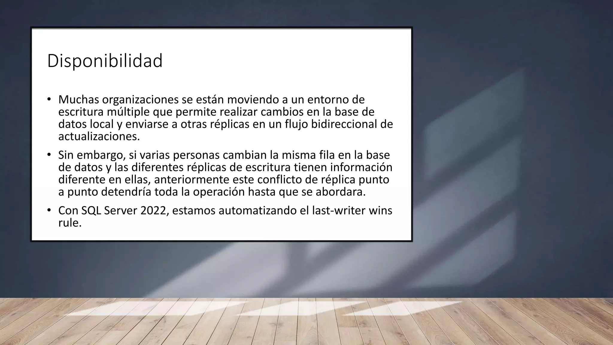 Disponibilidad
• Muchas organizaciones se están moviendo a un entorno de
escritura múltiple que permite realizar cambios en la base de
datos local y enviarse a otras réplicas en un flujo bidireccional de
actualizaciones.
• Sin embargo, si varias personas cambian la misma fila en la base
de datos y las diferentes réplicas de escritura tienen información
diferente en ellas, anteriormente este conflicto de réplica punto
a punto detendría toda la operación hasta que se abordara.
• Con SQL Server 2022, estamos automatizando el last-writer wins
rule.
 