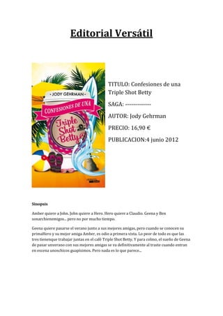 Editorial Versátil



                                            TITULO: Confesiones de una
                                            Triple Shot Betty
                                            SAGA: -------------
                                            AUTOR: Jody Gehrman
                                            PRECIO: 16,90 €
                                            PUBLICACION:4 junio 2012




Sinopsis

Amber quiere a John. John quiere a Hero. Hero quiere a Claudio. Geena y Ben
sonarchienemigos... pero no por mucho tiempo.

Geena quiere pasarse el verano junto a sus mejores amigas, pero cuando se conocen su
primaHero y su mejor amiga Amber, es odio a primera vista. Lo peor de todo es que las
tres tienenque trabajar juntas en el café Triple Shot Betty. Y para colmo, el sueño de Geena
de pasar unverano con sus mejores amigas se va definitivamente al traste cuando entran
en escena unoschicos guapísimos. Pero nada es lo que parece...
 