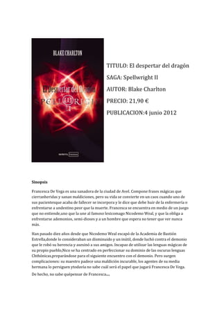 TITULO: El despertar del dragón
                                           SAGA: Spellwright II
                                           AUTOR: Blake Charlton
                                           PRECIO: 21,90 €
                                           PUBLICACION:4 junio 2012




Sinopsis

Francesca De Vega es una sanadora de la ciudad de Avel. Compone frases mágicas que
cierranheridas y sanan maldiciones, pero su vida se convierte en un caos cuando uno de
sus pacientesque acaba de fallecer se incorpora y le dice que debe huir de la enfermería o
enfrentarse a undestino peor que la muerte. Francesca se encuentra en medio de un juego
que no entiende,uno que la une al famoso lexicomago Nicodemo Weal, y que la obliga a
enfrentarse ademonios, semi-dioses y a un hombre que espera no tener que ver nunca
más.

Han pasado diez años desde que Nicodemo Weal escapó de la Academia de Bastión
Estrella,donde lo consideraban un disminuido y un inútil, donde luchó contra el demonio
que le robó su herencia y asesinó a sus amigos. Incapaz de utilizar las lenguas mágicas de
su propio pueblo,Nico se ha centrado en perfeccionar su dominio de las oscuras lenguas
Chthónicas,preparándose para el siguiente encuentro con el demonio. Pero surgen
complicaciones: su maestro padece una maldición incurable, los agentes de su media
hermana lo persiguen ytodavía no sabe cuál será el papel que jugará Francesca De Vega.
De hecho, no sabe quépensar de Francesca...
 