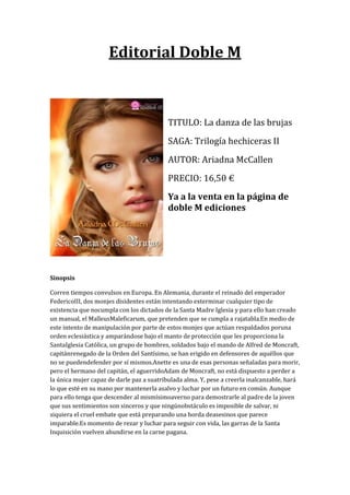 Editorial Doble M



                                           TITULO: La danza de las brujas
                                           SAGA: Trilogía hechiceras II
                                           AUTOR: Ariadna McCallen
                                           PRECIO: 16,50 €
                                           Ya a la venta en la página de
                                           doble M ediciones




Sinopsis

Corren tiempos convulsos en Europa. En Alemania, durante el reinado del emperador
FedericoIII, dos monjes disidentes están intentando exterminar cualquier tipo de
existencia que nocumpla con los dictados de la Santa Madre Iglesia y para ello han creado
un manual, el MalleusMaleficarum, que pretenden que se cumpla a rajatabla.En medio de
este intento de manipulación por parte de estos monjes que actúan respaldados poruna
orden eclesiástica y amparándose bajo el manto de protección que les proporciona la
SantaIglesia Católica, un grupo de hombres, soldados bajo el mando de Alfred de Moncraft,
capitánrenegado de la Orden del Santísimo, se han erigido en defensores de aquéllos que
no se puedendefender por sí mismos.Anette es una de esas personas señaladas para morir,
pero el hermano del capitán, el aguerridoAdam de Moncraft, no está dispuesto a perder a
la única mujer capaz de darle paz a suatribulada alma. Y, pese a creerla inalcanzable, hará
lo que esté en su mano por mantenerla asalvo y luchar por un futuro en común. Aunque
para ello tenga que descender al mismísimoaverno para demostrarle al padre de la joven
que sus sentimientos son sinceros y que ningúnobstáculo es imposible de salvar, ni
siquiera el cruel embate que está preparando una horda deasesinos que parece
imparable.Es momento de rezar y luchar para seguir con vida, las garras de la Santa
Inquisición vuelven ahundirse en la carne pagana.
 
