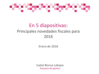 En 5 diapositivas:
Principales novedades fiscales para
2016
Enero de 2016
Isabel Blanco Labajos
Asesora de pymes
 