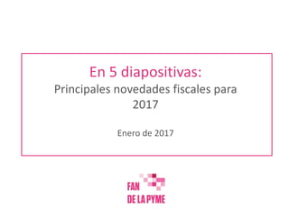 En 5 diapositivas:
Principales novedades fiscales para
2017
Enero de 2017
 