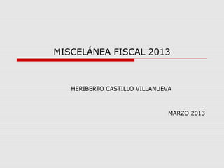 MISCELÁNEA FISCAL 2013



   HERIBERTO CASTILLO VILLANUEVA



                               MARZO 2013
 