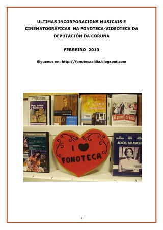 ULTIMAS INCORPORACIONS MUSICAIS E
CINEMATOGRÁFICAS NA FONOTECA-VIDEOTECA DA
            DEPUTACIÓN DA CORUÑA


                 FEBREIRO 2013


    Síguenos en: http://fonotecaaldia.blogspot.com




                          1
 
