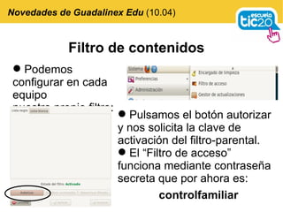 Filtro de contenidos Podemos configurar en cada equipo nuestro propio filtro:  Novedades de Guadalinex Edu  (10.04) Pulsamos el botón autorizar y nos solicita la clave de activación del filtro-parental. El “Filtro de acceso” funciona mediante contraseña secreta que por ahora es: controlfamiliar   