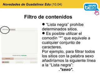 Filtro de contenidos “ Lista negra” prohíbe determinados sitios. Es posible utilizar el comodín “*” que equivale a cualquier conjunto de caracteres. Por ejemplo, para filtrar todos los sitios con la palabra sexo añadiríamos la siguiente línea a la “Lista negra”: .*sexo*. Novedades de Guadalinex Edu  (10.04) 