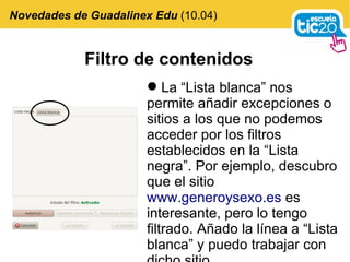 Filtro de contenidos La “Lista blanca” nos permite añadir excepciones o sitios a los que no podemos acceder por los filtros establecidos en la “Lista negra”. Por ejemplo, descubro que el sitio  www.generoysexo.es  es interesante, pero lo tengo filtrado. Añado la línea a “Lista blanca” y puedo trabajar con dicho sitio.  Novedades de Guadalinex Edu  (10.04) 