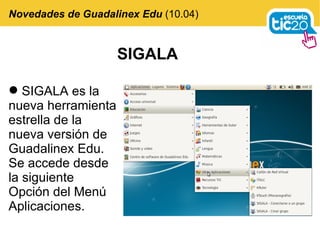 SIGALA Novedades de Guadalinex Edu  (10.04) SIGALA es la nueva herramienta estrella de la nueva versión de Guadalinex Edu. Se accede desde la siguiente Opción del Menú Aplicaciones. 