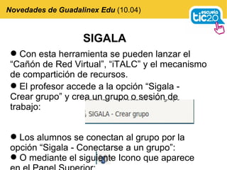 Novedades de Guadalinex Edu  (10.04) Con esta herramienta se pueden lanzar el “Cañón de Red Virtual”, “iTALC” y el mecanismo de compartición de recursos. SIGALA El profesor accede a la opción “Sigala - Crear grupo” y crea un grupo o sesión de trabajo: Los alumnos se conectan al grupo por la opción “Sigala - Conectarse a un grupo”: O mediante el siguiente Icono que aparece en el Panel Superior: 