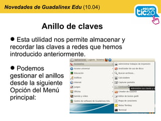 Anillo de claves Esta utilidad nos permite almacenar y recordar las claves a redes que hemos introducido anteriormente. Novedades de Guadalinex Edu  (10.04) Podemos gestionar el anillos desde la siguiente Opción del Menú principal: 