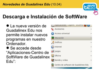 Descarga e Instalación de SoftWare La nueva versión de Guadalinex Edu nos permite instalar nuevos programas en nuestro Ordenador. Se accede desde “Aplicaciones-Centro de SoftWare de Guadalinex Edu”: Novedades de Guadalinex Edu  (10.04) 