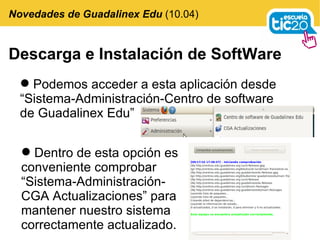 Descarga e Instalación de SoftWare Podemos acceder a esta aplicación desde  “Sistema-Administración-Centro de software de Guadalinex Edu” Novedades de Guadalinex Edu  (10.04) Dentro de esta opción es conveniente comprobar “Sistema-Administración-CGA Actualizaciones” para mantener nuestro sistema correctamente actualizado. 