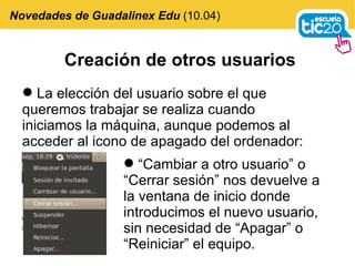 Creación de otros usuarios La elección del usuario sobre el que queremos trabajar se realiza cuando iniciamos la máquina, aunque podemos al acceder al icono de apagado del ordenador:  Novedades de Guadalinex Edu  (10.04) “ Cambiar a otro usuario” o “Cerrar sesión” nos devuelve a la ventana de inicio donde introducimos el nuevo usuario, sin necesidad de “Apagar” o “Reiniciar” el equipo. 