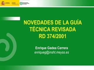 NOVEDADES DE LA GUÍA
TÉCNICA REVISADA
RD 374/2001
Enrique Gadea Carrera
enriqueg@insht.meyss.es
 