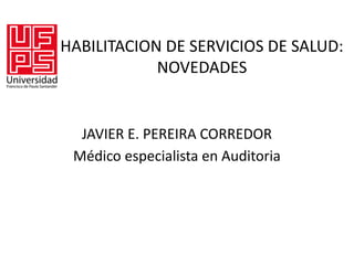 HABILITACION DE SERVICIOS DE SALUD:
NOVEDADES
JAVIER E. PEREIRA CORREDOR
Médico especialista en Auditoria
 