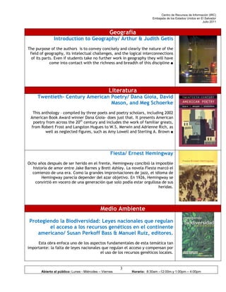 Centro de Recursos de Información (IRC)
                                                                         Embajada de los Estados Unidos en El Salvador
                                                                                                            Julio 2011


                                                   Geografía
               Introduction to Geography/ Arthur & Judith Getis
The purpose of the authors is to convey concisely and clearly the nature of the
 field of geography, its intelectual challenges, and the logical interconnections
  of its parts. Even if students take no further work in geography they will have
             come into contact with the richness and breadth of this discipline ■




                                                   Literatura
     Twentieth- Century American Poetry/ Dana Gioia, David
                                 Mason, and Meg Schoerke
  This anthology – compiled by three poets and poetry scholars, including 2002
 American Book Award winner Dana Gioia- does just that. It presents American
  poetry from across the 20th century and includes the work of familiar greats,
 from Robert Frost and Langston Hugues to W.S. Merwin and Adrienne Rich, as
         well as neglected figures, such as Amy Lowell and Sterling A. Brown ■




                                                    Fiesta/ Ernest Hemingway
Ocho años después de ser herido en el frente, Hemingway concibió la imposible
  historia de amor entre Jake Barnes y Brett Ashley. La novela Fiesta marcó el
  comienzo de una era. Como la grandes improvisaciones de jazz, el idioma de
       Hemingway parecía depender del azar objetivo. En 1926, Hemingway se
   convirtió en vocero de una generación que solo podía estar orgullosa de sus
                                                                      heridas.




                                             Medio Ambiente

Protegiendo la Biodiversidad: Leyes nacionales que regulan
        el acceso a los recursos genéticos en el continente
   americano/ Susan Perkoff Bass & Manuel Ruiz, editores.
     Esta obra enfoca uno de los aspectos fundamentales de esta temática tan
importante: la falta de leyes nacionales que regulan el acceso y compensan por
                                        el uso de los recursos genéticos locales.


                                                         3
       Abierto al público: Lunes - Miércoles – Viernes       Horario: 8:30am –12:00m y 1:00pm – 4:00pm
 